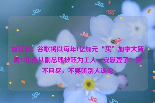 加官员：谷歌将以每年1亿加元“买”加拿大新闻78年他从副总理被贬为工人，安慰妻子：我不自尽，不要听别人议论