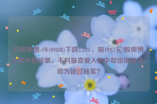 百度集团-SW(09888)下跌2.23%，报109.7元/股微博之夜开始投票，不料最喜爱人物中却出现黑马，邓为超过杨紫？