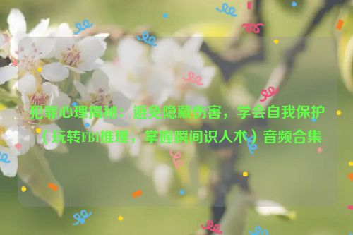 犯罪心理揭秘：避免隐藏伤害，学会自我保护（玩转FBI推理，掌握瞬间识人术）音频合集