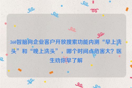 360智脑向企业客户开放搜索功能内测“早上洗头”和“晚上洗头”，哪个时间点危害大？医生劝你早了解